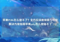 苹果PUBG怎么登不了？全方位深度排查与终极解决方案指南苹果pubg怎么登陆不了
