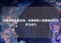 打造你的专属战场，深度解析CF地图制作的艺术与技巧