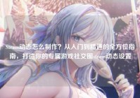 Steam动态怎么制作？从入门到精通的全方位指南，打造你的专属游戏社交圈steam动态设置