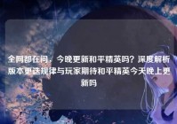 全网都在问，今晚更新和平精英吗？深度解析版本更迭规律与玩家期待和平精英今天晚上更新吗