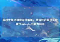 穿越火线灵狐者深度解析，从角色背景到实战属性与Cosplay的魅力探寻