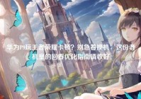 华为P9玩王者荣耀卡顿？别急着换机，这份老机皇的回春优化指南请收好