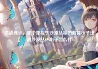 逆战烽火，那个穿梭于沙漠丛林的倔强小子逆战沙漠丛林小子怎么打