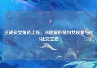 逆战新女角色上线，深度解析预约女现象与FPS社交生态