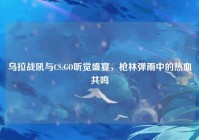 乌拉战吼与CS:GO听觉盛宴，枪林弹雨中的热血共鸣