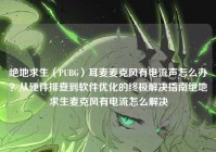 绝地求生（PUBG）耳麦麦克风有电流声怎么办？从硬件排查到软件优化的终极解决指南绝地求生麦克风有电流怎么解决
