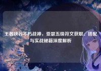 王者峡谷不朽战神，亚瑟五级符文获取、搭配与实战秘籍深度解析