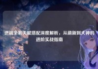 逆战全套天赋搭配深度解析，从萌新到大神的进阶实战指南