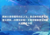 揭秘王者荣耀性价比之王，盘点那些最便宜的星元皮肤，白嫖党必看！王者荣耀最便宜的星元皮肤多少钱
