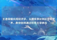 王者荣耀兵线经济学，从蹭线争议到运营的艺术，教你如何通过吃线主宰峡谷