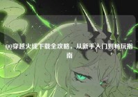 QQ穿越火线下载全攻略，从新手入门到畅玩指南