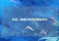 逆战，戴帽女角色的激战风云
