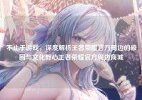 不止于游戏，深度解析王者荣耀官方周边的破圈与文化野心王者荣耀官方周边商城