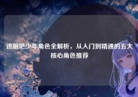 逃跑吧少年角色全解析，从入门到精通的五大核心角色推荐