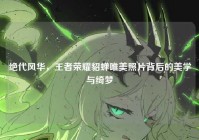 绝代风华，王者荣耀貂蝉唯美照片背后的美学与绮梦