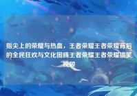 指尖上的荣耀与热血，王者荣耀王者荣耀背后的全民狂欢与文化图腾王者荣耀王者荣耀搞笑视频