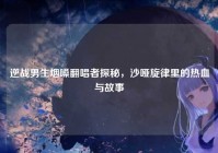 逆战男生烟嗓翻唱者探秘，沙哑旋律里的热血与故事