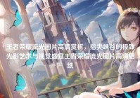 王者荣耀流光图片高清赏析，指尖峡谷的极致光影艺术与视觉盛宴王者荣耀流光图片高清壁纸