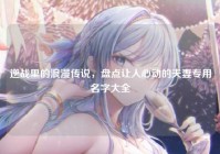 逆战里的浪漫传说，盘点让人心动的夫妻专用名字大全