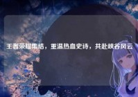 王者荣耀集结，重温热血史诗，共赴峡谷风云