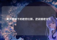 黄沙掩映下的绝世红颜，逆战精绝女王