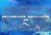 银幕之外的枪火与玫瑰，林嘉欣与CS:GO的奇妙跨界