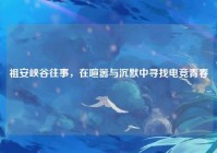 祖安峡谷往事，在喧嚣与沉默中寻找电竞青春