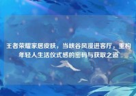 王者荣耀家居皮肤，当峡谷风漫进客厅，重构年轻人生活仪式感的密码与获取之道