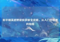 和平精英越野皮肤获取全攻略，从入门到精通的指南