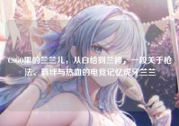 CSGO里的兰兰儿，从白给到兰神，一段关于枪法、羁绊与热血的电竞记忆虎牙兰兰