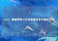 CSGO，揭秘世界三大传奇狙击手与狙击艺术