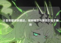 王者荣耀皮肤赠送，规则细节与情感价值全解析