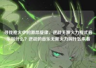 寻找枪火中的激昂旋律，逆战无限火力模式音乐叫什么？逆战的音乐无限火力叫什么来着