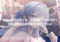青莲剑歌与长城之花，王者荣耀中李白与木兰的宿命羁绊王者荣耀李白木兰怎么玩