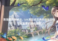 青花瓷韵映峡谷，LOL青花瓷宝典的文化回响与礼盒里的游戏温度
