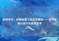 绝地求生，风驰电掣下的生死博弈——摩托车骑行技巧与战术艺术