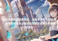 逆战天赋系统深度解析，到底多少级天赋能满？满级养成与加点策略全攻略逆战多少级天赋能满级