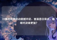 CF黑龙死神活动震撼开启，重温昔日荣光，巅峰对决谁更强？