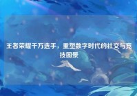 王者荣耀千万选手，重塑数字时代的社交与竞技图景