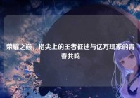 荣耀之巅，指尖上的王者征途与亿万玩家的青春共鸣