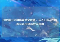 CF地图工坊神秘营地全攻略，从入门实战到高阶玩法的硬核教学指南