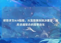 绝地求生BGM指南，从落地搜刮到决赛圈，那些灵魂契合的背景音乐