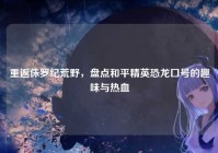 重返侏罗纪荒野，盘点和平精英恐龙口号的趣味与热血