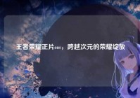 王者荣耀正片cos，跨越次元的荣耀绽放