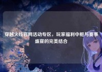 穿越火线官网活动专区，玩家福利中枢与赛事盛宴的完美结合