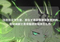 当竞技沦为生意，我在王者荣耀巅峰赛遇到的假球闹剧王者荣耀遇到假球怎么办