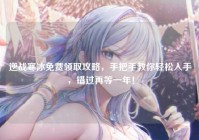 逆战寒冰免费领取攻略，手把手教你轻松入手，错过再等一年！