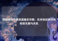 体验版和平精英直播全攻略，在未知战场寻找极致乐趣与先机
