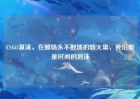 CSGO夏沫，在那场永不散场的烟火里，我们都是时间的泡沫