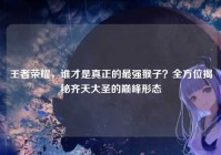 王者荣耀，谁才是真正的最强猴子？全方位揭秘齐天大圣的巅峰形态